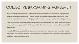 COLLECTIVE BARGAINING AGREEMENT
◦ A collective bargaining agreement (CBA), which establishes the terms and conditions of employment for
workers represented by the union, is a binding contract between a labour union and an employer. These
contracts frequently address matters like pay, benefits, working hours, job security, and working conditions.
◦ CBAs are negotiated using the collective bargaining process, which entails both labour union and employer
representatives. An agreement is typically approved by the employer and the union membership after it has
been reached.
◦ Normally, CBAs are negotiated for a set amount of time, like two or three years, after which they must be
renegotiated. The union and employer have the option of revising the current agreement or negotiating a new
one during this renegotiation process.
 