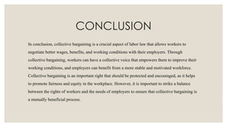 CONCLUSION
In conclusion, collective bargaining is a crucial aspect of labor law that allows workers to
negotiate better wages, benefits, and working conditions with their employers. Through
collective bargaining, workers can have a collective voice that empowers them to improve their
working conditions, and employers can benefit from a more stable and motivated workforce.
Collective bargaining is an important right that should be protected and encouraged, as it helps
to promote fairness and equity in the workplace. However, it is important to strike a balance
between the rights of workers and the needs of employers to ensure that collective bargaining is
a mutually beneficial process.
 