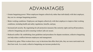 ADVANATAGES
◦ Greater bargaining power: When employees bargain collectively rather than individually with their employer,
they are in a stronger bargaining position.
◦ Better working conditions: Employees can bargain collectively with their employer to improve their working
conditions, including health and safety regulations, benefits, and pay.
◦ Increased job security: By negotiating for job protection measures like seniority rights and layoff procedures,
collective bargaining can aid in ensuring workers' jobs are secure.
◦ Reduced conflict: By establishing clear guidelines and procedures for dispute resolution, collective bargaining
can help reduce conflicts between employees and management.
◦ Productivity gains: When workers have a say in decisions that affect their jobs, they are more motivated to do
their best work. As a result, collective bargaining can increase productivity.
 