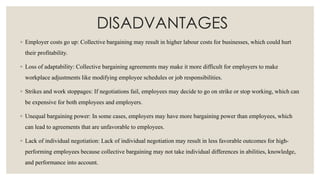DISADVANTAGES
◦ Employer costs go up: Collective bargaining may result in higher labour costs for businesses, which could hurt
their profitability.
◦ Loss of adaptability: Collective bargaining agreements may make it more difficult for employers to make
workplace adjustments like modifying employee schedules or job responsibilities.
◦ Strikes and work stoppages: If negotiations fail, employees may decide to go on strike or stop working, which can
be expensive for both employees and employers.
◦ Unequal bargaining power: In some cases, employers may have more bargaining power than employees, which
can lead to agreements that are unfavorable to employees.
◦ Lack of individual negotiation: Lack of individual negotiation may result in less favorable outcomes for high-
performing employees because collective bargaining may not take individual differences in abilities, knowledge,
and performance into account.
 