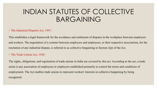 INDIAN STATUTES OF COLLECTIVE
BARGAINING
◦ The Industrial Disputes Act, 1947:
This establishes a legal framework for the avoidance and settlement of disputes in the workplace between employers
and workers. The negotiation of a contract between employers and employees, or their respective associations, for the
resolution of any industrial dispute, is referred to as collective bargaining in Section 2(p) of the Act.
◦ The Trade Unions Act, 1926:
The rights, obligations, and registration of trade unions in India are covered by this act. According to the act, a trade
union is any association of employees or employers established primarily to control the terms and conditions of
employment. The Act enables trade unions to represent workers' interests in collective bargaining by being
recognised.
 