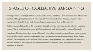 STAGES OF COLLECTIVE BARGAINING
◦ Forming a union: According to Section 9A of the Trade Unions Act of 1926, a trade union must have at least seven
members. Although registering a union is not required, there are many benefits, including adequate worker
representation, the ability to use funds for specific purposes, protection from civil lawsuits, etc.
◦ Making a charter of demands: At this point, either the employer or the union may start the collective bargaining
process. After several discussions among all of its members, the trade union draughts a charter of demands.
◦ Negotiation: The submission of the charter of demands kicks off the negotiation process. In most cases, the union
is the one who formally proposes modifications to the current collective bargaining agreements during the first
meeting. The management is then given the chance to make counterproposals. They keep doing this until they
reach a consensus. A third party may be chosen as a mediator or arbitrator if they are unable to come to an
agreement on their own.
 