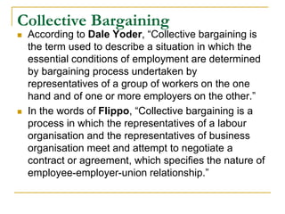 Collective Bargaining
 According to Dale Yoder, “Collective bargaining is
the term used to describe a situation in which the
essential conditions of employment are determined
by bargaining process undertaken by
representatives of a group of workers on the one
hand and of one or more employers on the other.”
 In the words of Flippo, “Collective bargaining is a
process in which the representatives of a labour
organisation and the representatives of business
organisation meet and attempt to negotiate a
contract or agreement, which specifies the nature of
employee-employer-union relationship.”
 