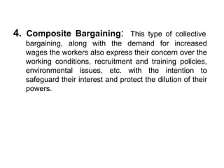 4. Composite Bargaining: This type of collective
bargaining, along with the demand for increased
wages the workers also express their concern over the
working conditions, recruitment and training policies,
environmental issues, etc. with the intention to
safeguard their interest and protect the dilution of their
powers.
 