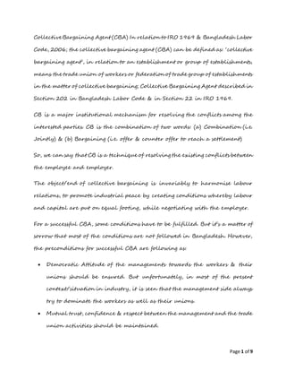 Page 1 of 9
CollectiveBargaining Agent (CBA) In relation to IRO 1969 & Bangladesh Labor
Code, 2006; the collective bargaining agent (CBA) can be defined as: ‘collective
bargaining agent’, in relation to an establishment or group of establishments,
means the trade union of workers or federation of trade group of establishments
in the matter of collective bargaining; Collective Bargaining Agent described in
Section 202 in Bangladesh Labor Code & in Section 22 in IRO 1969.
CB is a major institutional mechanism for resolving the conflicts among the
interested parties. CB is the combination of two words: (a) Combination (i.e.
Jointly) & (b) Bargaining (i.e. offer & counter offer to reach a settlement)
So, we can say that CB is a technique of resolving the existing conflicts between
the employee and employer.
The object/end of collective bargaining is invariably to harmonise labour
relations, to promote industrial peace by creating conditions whereby labour
and capital are put on equal footing, while negotiating with the employer.
For a successful CBA, some conditions have to be fulfilled. But it’s a matter of
sorrow that most of the conditions are not followed in Bangladesh. However,
the preconditions for successful CBA are following as:
 Democratic Attitude of the managements towards the workers & their
unions should be ensured. But unfortunately, in most of the present
context/situation in industry, it is seen that the management side always
try to dominate the workers as well as their unions.
 Mutual trust, confidence & respect between the management and the trade
union activities should be maintained.
 