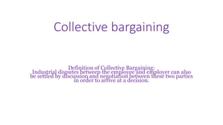 Collective bargaining
Definition of Collective Bargaining:
Industrial disputes between the employee and employer can also
be settled by discussion and negotiation between these two parties
in order to arrive at a decision.
 