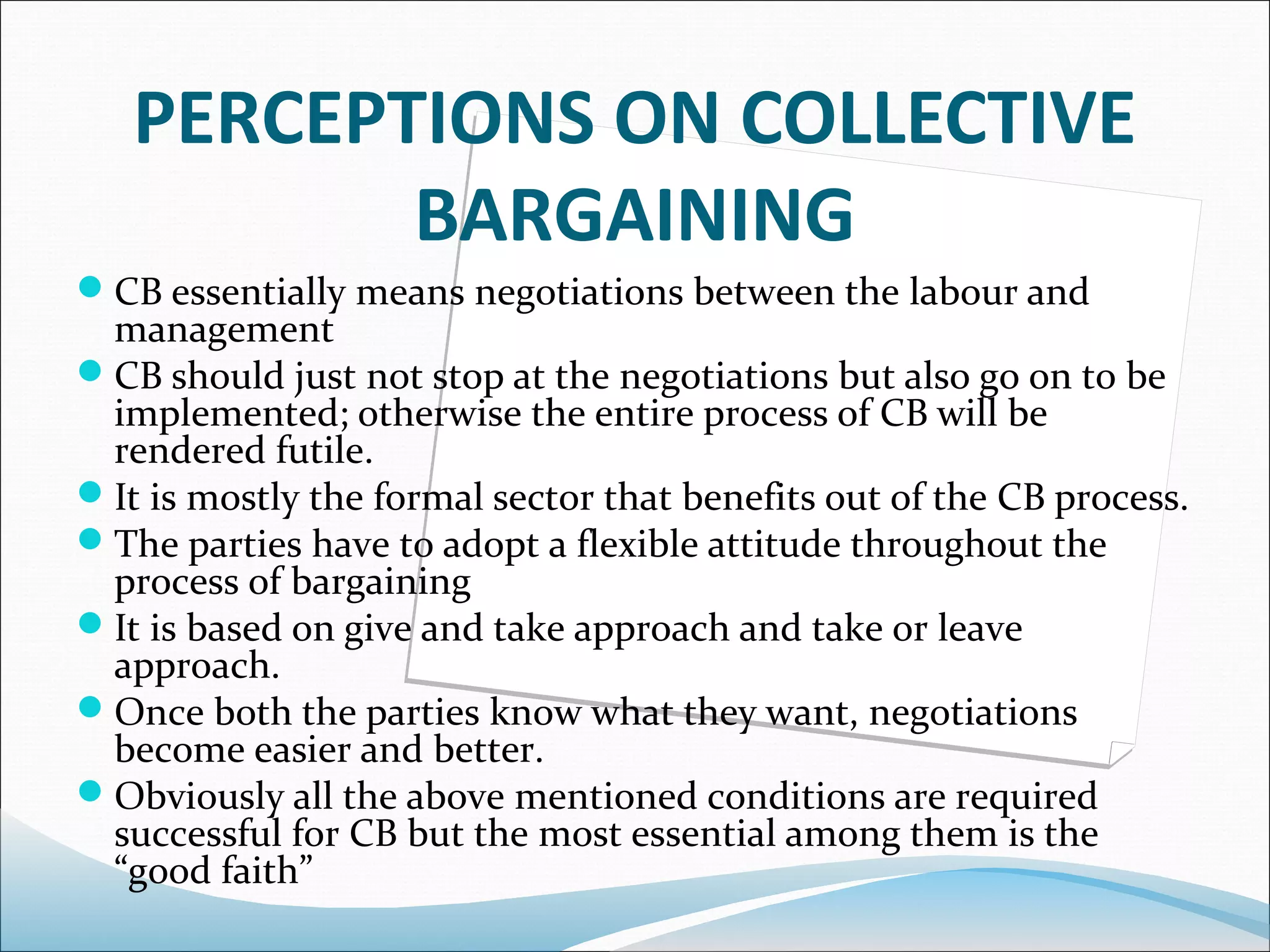 PERCEPTIONS ON COLLECTIVE
          BARGAINING
CB essentially means negotiations between the labour and
 management
CB should just not stop at the negotiations but also go on to be
 implemented; otherwise the entire process of CB will be
 rendered futile.
It is mostly the formal sector that benefits out of the CB process.
The parties have to adopt a flexible attitude throughout the
 process of bargaining
It is based on give and take approach and take or leave
 approach.
Once both the parties know what they want, negotiations
 become easier and better.
Obviously all the above mentioned conditions are required
 successful for CB but the most essential among them is the
 “good faith”
 