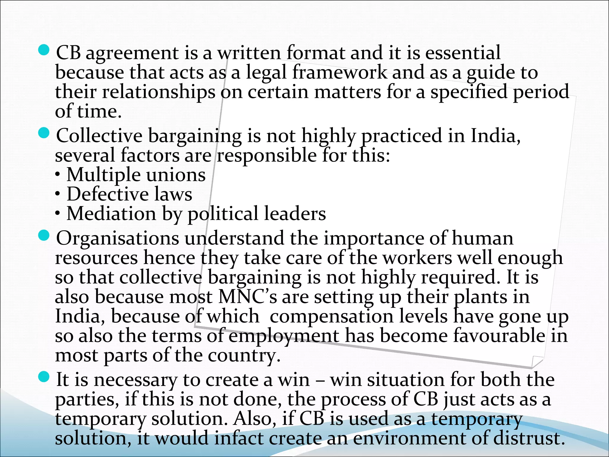 CB agreement is a written format and it is essential
 because that acts as a legal framework and as a guide to
 their relationships on certain matters for a specified period
 of time.
Collective bargaining is not highly practiced in India,
 several factors are responsible for this:
 • Multiple unions
 • Defective laws
 • Mediation by political leaders
Organisations understand the importance of human
 resources hence they take care of the workers well enough
 so that collective bargaining is not highly required. It is
 also because most MNC’s are setting up their plants in
 India, because of which compensation levels have gone up
 so also the terms of employment has become favourable in
 most parts of the country.
It is necessary to create a win – win situation for both the
 parties, if this is not done, the process of CB just acts as a
 temporary solution. Also, if CB is used as a temporary
 solution, it would infact create an environment of distrust.
 