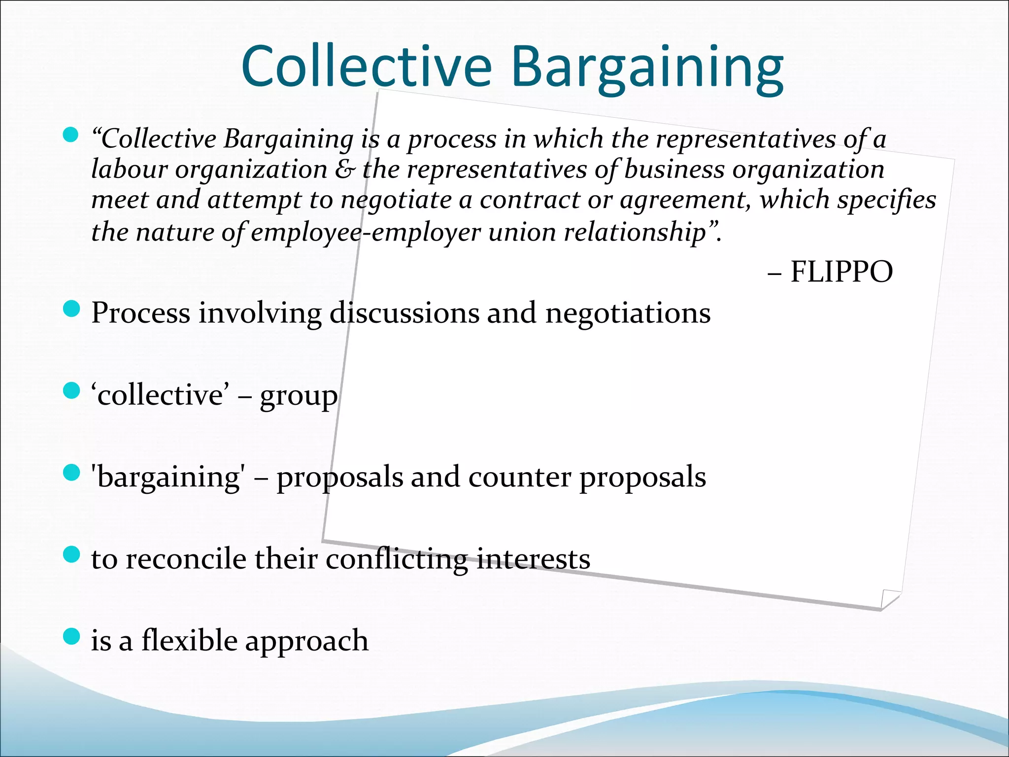 Collective Bargaining
 “Collective Bargaining is a process in which the representatives of a
  labour organization & the representatives of business organization
  meet and attempt to negotiate a contract or agreement, which specifies
  the nature of employee-employer union relationship”.
                                                            – FLIPPO
Process involving discussions and negotiations

‘collective’ – group

'bargaining' – proposals and counter proposals

to reconcile their conflicting interests

is a flexible approach
 