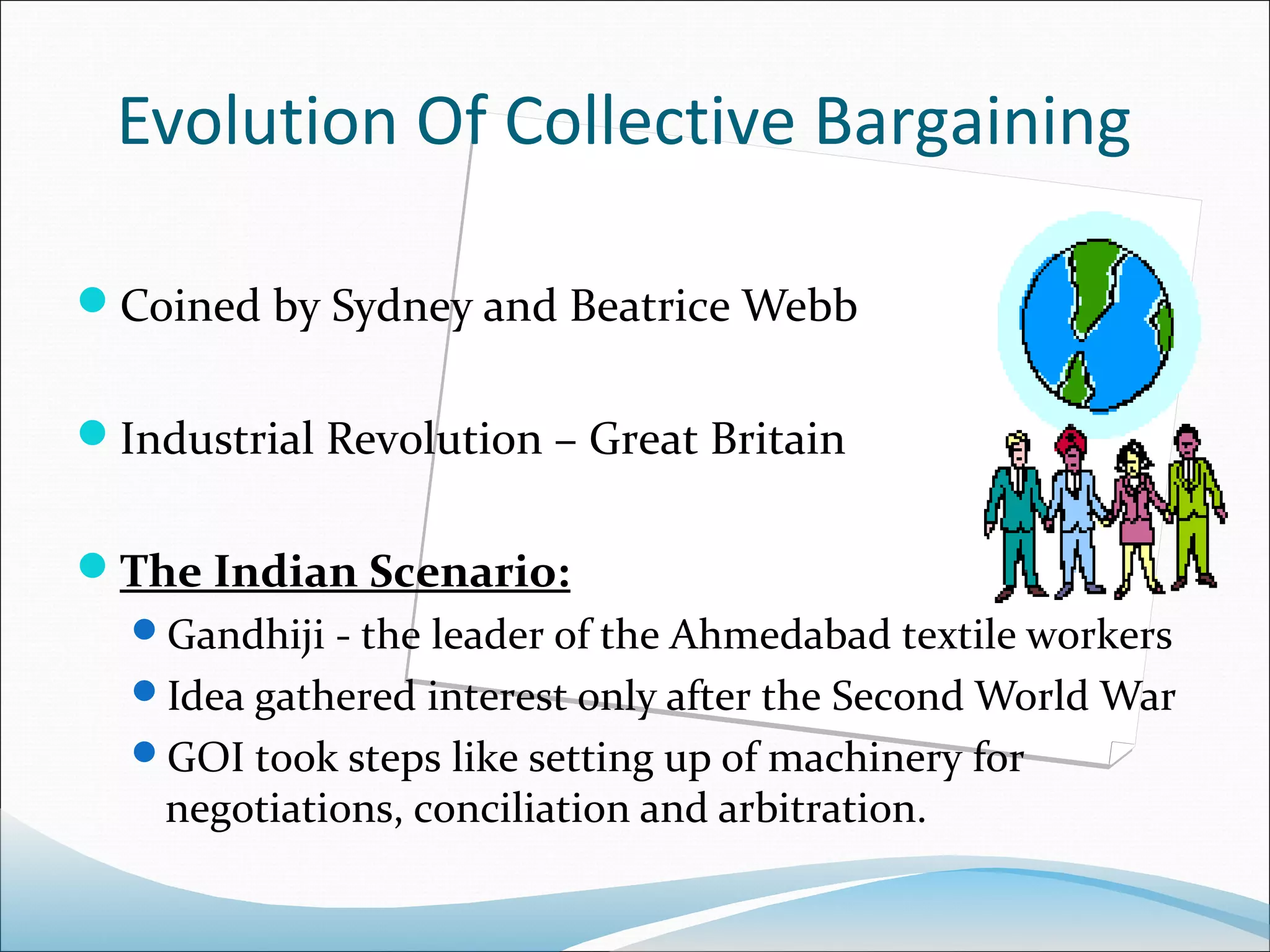 Evolution Of Collective Bargaining

Coined by Sydney and Beatrice Webb


Industrial Revolution – Great Britain


The Indian Scenario:
  Gandhiji - the leader of the Ahmedabad textile workers
  Idea gathered interest only after the Second World War
  GOI took steps like setting up of machinery for
    negotiations, conciliation and arbitration.
 