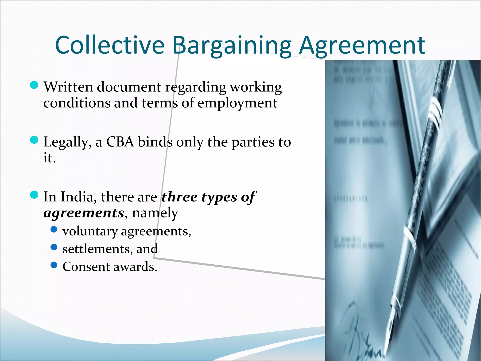 Collective Bargaining Agreement
Written document regarding working
  conditions and terms of employment

Legally, a CBA binds only the parties to
  it.

In India, there are three types of
  agreements, namely
    voluntary agreements,
    settlements, and
    Consent awards.
 