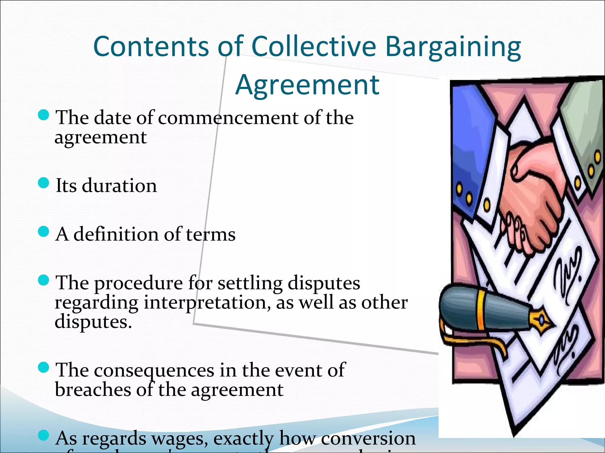 Contents of Collective Bargaining
                Agreement
The date of commencement of the
  agreement

Its duration

A definition of terms

The procedure for settling disputes
  regarding interpretation, as well as other
  disputes.

The consequences in the event of
  breaches of the agreement

As regards wages, exactly how conversion
 
