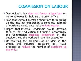 COMMISSION ON LABOUR Overlooked this -  does not favour a legal ban  on non-employees for holding the union office  Says that without creating conditions for building up the internal leadership, a complete banning of outsiders would only make  unions weaker .  Hopes that Internal leadership would develop through their education & training. Accordingly the Commission  suggests proportion  of the outsiders and the workers in a union executive.  On realising the problems of outsiders in the Union, the Industrial Relations Bill, 1988 proposes to  reduce  the number of  outsiders to two only .   