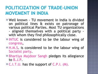 POLITICIZATION OF TRADE-UNION MOVEMENT IN INDIA   Well known - TU movement in India is divided on political lines & exists on patronage of various political Parties. Most TU organizations - aligned themselves with a political party - with whom they find philosophically close.  INTUC  is considered to be the labour wing of  congress ,  H.M.S . is considered to be the labour wing of  Socialist party .  Bhartiya Majdoor Sangh  pledges its allegiance to  B.J.P .  C.I.T.U.  has the support of  C.P.I. (M).   