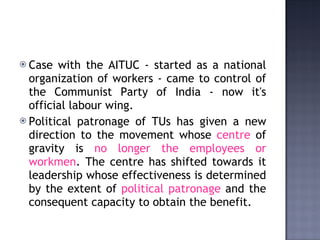 Case with the AITUC - started as a national organization of workers - came to control of the Communist Party of India - now it's official labour wing.  Political patronage of TUs has given a new direction to the movement whose  centre  of gravity is  no longer the employees or workmen . The centre has shifted towards it leadership whose effectiveness is determined by the extent of  political patronage  and the consequent capacity to obtain the benefit.  