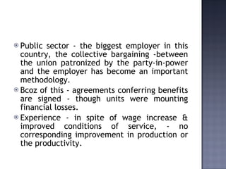 Public sector - the biggest employer in this country, the collective bargaining -between the union patronized by the party-in-power and the employer has become an important methodology.  Bcoz of this - agreements conferring benefits are signed - though units were mounting financial losses.  Experience - in spite of wage increase & improved conditions of service, - no corresponding improvement in production or the productivity.   