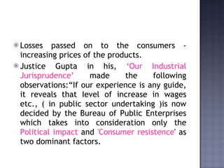 Losses passed on to the consumers - increasing prices of the products.  Justice Gupta in his,  ‘Our Industrial Jurisprudence’  made the following observations:“If our experience is any guide, it reveals that Ievel of increase in wages etc., ( in public sector undertaking )is now decided by the Bureau of Public Enterprises which takes into consideration only the  Political impact  and  'Consumer resistence ' as two dominant factors.  