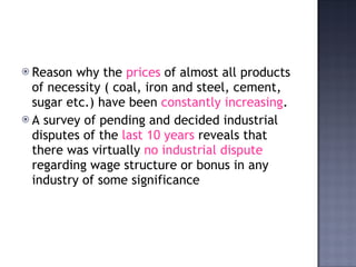 Reason why the  prices  of almost all products of necessity ( coal, iron and steel, cement, sugar etc.) have been  constantly increasing .  A survey of pending and decided industrial disputes of the  last 10 years  reveals that there was virtually  no industrial dispute  regarding wage structure or bonus in any industry of some significance   
