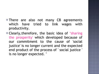 There are also not many CB agreements which have tried to link wages with productivity.  Clearly,therefore, the basic idea of  ‘sharing the prosperity'  which developed because of our commitment to the cause of 'social justice' is no longer current and the expected end product of the process of ' social justice ' is no longer expected. "   