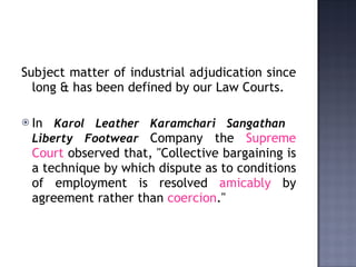 Subject matter of industrial adjudication since long & has been defined by our Law Courts.  In  Karol Leather Karamchari   Sangathan  Liberty Footwear   Company the  Supreme Court  observed that, "Collective bargaining is a technique by which dispute as to conditions of employment is resolved  amicably  by agreement rather than  coercion ." 