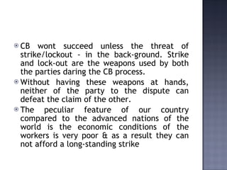 CB wont succeed unless the threat of strike/lockout - in the back-ground. Strike and lock-out are the weapons used by both the parties daring the CB process. Without having these weapons at hands, neither of the party to the dispute can defeat the claim of the other.  The peculiar feature of our country compared to the advanced nations of the world is the economic conditions of the workers is very poor & as a result they can not afford a long-standing strike   