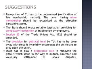 Recognition of TU has to be determined (verification of fee membership method). The union having  more membership  should be recognised as the effective bargaining agent.  The State should enact suitable legislation providing for  compulsory recognition  of trade union by employers.  Section 22  of the Trade Unions Act, 1926 should be amended.  The  provision  for  political fund  by TUs has to be done away with-since it invariably encourages the politicians to prey upon the union. State has to play a  progressive role  in removing the pitfalls which stand in the way of mutual, amicable and voluntary settlement of labour disputes. 