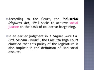 According to the Court, the  Industrial Disputes Act , 1947 seeks to achieve  social justice  on the basis of collective bargaining.  In an earlier judgment in  Titagarh Jute Co. Ltd. Sriram Tiwari  , the Calcutta High Court clarified that this policy of the legislature is also implicit in the definition of ‘industrial dispute'. 