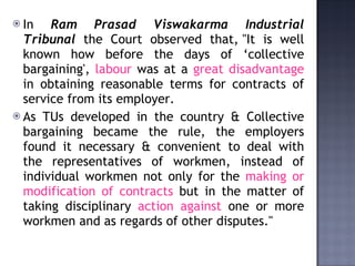 In  Ram Prasad Viswakarma Industrial Tribunal  the Court observed that, "It is well known how before the days of ‘collective bargaining',  labour  was at a  great disadvantage  in obtaining reasonable terms for contracts of service from its employer. As TUs developed in the country & Collective bargaining became the rule, the employers found it necessary & convenient to deal with the representatives of workmen, instead of individual workmen not only for the  making or modification of contracts  but in the matter of taking disciplinary  action against  one or more workmen and as regards of other disputes."  
