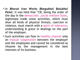 In  Bharat Iron Works Bhagubhai Balubhai Patel , it  was held that “CB, being the order of the day in the  democratic ,social welfare State , legitimate trade union activities, which must shun all kinds of physical threats, coercion or violence, must march with a  spirit of tolerance , understanding & grace in dealings on the part of the employer.  Such activities can flow in  healthy channel  only on  mutual cooperation  between the employer and the employees and cannot be considered as irksome by the management in the best interests of its business. 