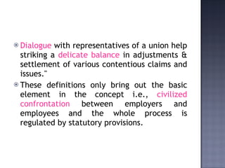 Dialogue  with representatives of a union help striking a  delicate balance  in adjustments & settlement of various contentious claims and issues."   These definitions only bring out the basic element in the concept i.e.,  civilized confrontation  between employers and employees and the whole process is regulated by statutory provisions. 