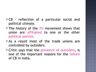 CB - reflection of a   particular social and political climate.  The history of the  TU  movement shows that union are  affiliated  to one or the other  political parties .  As a result most of the trade unions are controlled by outsiders.  Critic says that the  presence of outsiders , is one of the important reasons for the  failure  of CB in India. 