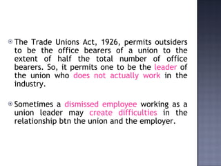 The Trade Unions Act, 1926, permits outsiders to be the office bearers of a union to the extent of half the total number of office bearers. So, it permits one to be the  leader  of the union who  does not actually work  in the industry.  Sometimes a  dismissed employee  working as a union leader may  create difficulties  in the relationship btn the union and the employer. 