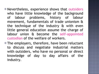 Nevertheless, experience shows that  outsiders  who have little knowledge of the background of labour problems, history of labour movement, fundamentals of trade unionism & the technique of the industry & with even little general education assume the charge of labour union & become the  self-appointed custodian  of the welfare of workers. The employers, therefore, have been reluctant to discuss and negotiate industrial matters with outsiders, who have no personal or direct knowledge of day to day affairs of the industry. 