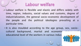 • Labour welfare is flexible and elastic and differs widely with
time, region, industry, social values and customs, degree of
industrialization, the general socio-economic development of
the people and the political ideologies prevailing at a
particular time.
• It is also moulded according to the age group, sex, socio-
cultural background, marital and economic status and
educational level of the workers in various industries
 