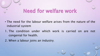 • The need for the labour welfare arises from the nature of the
industrial system
1. The condition under which work is carried on are not
congenial for health.
2. When a labour joins an industry.
 