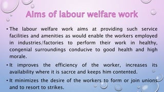 • The labour welfare work aims at providing such service
facilities and amenities as would enable the workers employed
in industries/factories to perform their work in healthy,
congenial surroundings conducive to good health and high
morale.
• It improves the efficiency of the worker, increases its
availability where it is sacrce and keeps him contented.
• It minimizes the desire of the workers to form or join unions
and to resort to strikes.
 