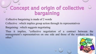 Collective bargaining is made of 2 words
Collective : which implies group action through its representatives
Bargaining : which suggests negotiating
Thus it implies, “collective negotiation of a contract between the
management’s representatives on one side and those of the workers on the
other.”
 