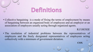 • Collective bargaining is a mode of fixing the terms of employment by means
of bargaining between an organized body of employees and an employer or an
association of employers usually acting through organized agents.
R.F.HOXIE
• The resolution of industrial problems between the representatives of
employers and the freely designated representatives of employees acting
collectively with a minimum of government dictation.
COX
 