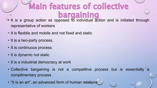 • It is a group action as opposed to individual action and is initiated through
representative of workers
• It is flexblie and mobile and not fixed and static
• It is a two-party process,
• It is continuous process
• It is dynamic not static
• It is a industrial democracy at work
• Collective bargaining is not a competitive process but is essentially a
complimentary process
• “It is an art”, an advanced form of human relations
 