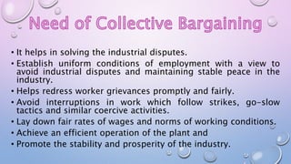 • It helps in solving the industrial disputes.
• Establish uniform conditions of employment with a view to
avoid industrial disputes and maintaining stable peace in the
industry.
• Helps redress worker grievances promptly and fairly.
• Avoid interruptions in work which follow strikes, go-slow
tactics and similar coercive activities.
• Lay down fair rates of wages and norms of working conditions.
• Achieve an efficient operation of the plant and
• Promote the stability and prosperity of the industry.
 