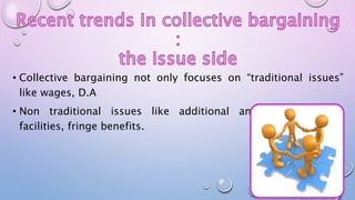 • Collective bargaining not only focuses on “traditional issues”
like wages, D.A
• Non traditional issues like additional and better welfare
facilities, fringe benefits.
 