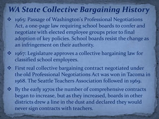WA State Collective Bargaining History
 1965: Passage of Washington's Professional Negotiations
  Act, a one-page law requiring school boards to confer and
  negotiate with elected employee groups prior to final
  adoption of key policies. School boards resist the change as
  an infringement on their authority.
 1967: Legislature approves a collective bargaining law for
  classified school employees.
 First real collective bargaining contract negotiated under
  the old Professional Negotiations Act was won in Tacoma in
  1968. The Seattle Teachers Association followed in 1969.
 By the early 1970s the number of comprehensive contracts
  began to increase, but as they increased, boards in other
  districts drew a line in the dust and declared they would
  never sign contracts with teachers.
 