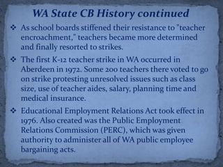 WA State CB History continued
 As school boards stiffened their resistance to "teacher
  encroachment," teachers became more determined
  and finally resorted to strikes.
 The first K-12 teacher strike in WA occurred in
  Aberdeen in 1972. Some 200 teachers there voted to go
  on strike protesting unresolved issues such as class
  size, use of teacher aides, salary, planning time and
  medical insurance.
 Educational Employment Relations Act took effect in
  1976. Also created was the Public Employment
  Relations Commission (PERC), which was given
  authority to administer all of WA public employee
  bargaining acts.
 
