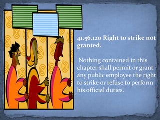41.56.120 Right to strike not
granted.

 Nothing contained in this
chapter shall permit or grant
any public employee the right
to strike or refuse to perform
his official duties.
 