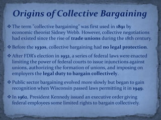 Origins of Collective Bargaining
 The term "collective bargaining" was first used in 1891 by
  economic theorist Sidney Webb. However, collective negotiations
  had existed since the rise of trade unions during the 18th century.
 Before the 1930s, collective bargaining had no legal protection.
 After FDR’s election in 1932, a series of federal laws were enacted
  limiting the power of federal courts to issue injunctions against
  unions, authorizing the formation of unions, and imposing on
  employers the legal duty to bargain collectively.
 Public sector bargaining evolved more slowly but began to gain
  recognition when Wisconsin passed laws permitting it in 1949.
 In 1962, President Kennedy issued an executive order giving
  federal employees some limited rights to bargain collectively.
 
