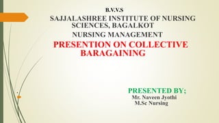 B.V.V.S
SAJJALASHREE INSTITUTE OF NURSING
SCIENCES, BAGALKOT
NURSING MANAGEMENT
PRESENTION ON COLLECTIVE
BARAGAINING
. PRESENTED BY;
 Mr. Naveen Jyothi
M.Sc Nursing
 