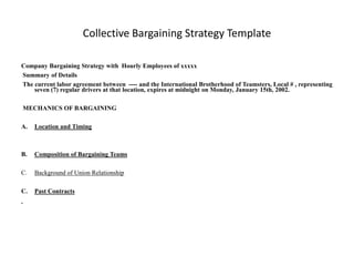 Collective Bargaining Strategy Template

Company Bargaining Strategy with Hourly Employees of xxxxx
Summary of Details
The current labor agreement between ---- and the International Brotherhood of Teamsters, Local # , representing
    seven (7) regular drivers at that location, expires at midnight on Monday, January 15th, 2002.

MECHANICS OF BARGAINING

A.   Location and Timing



B.   Composition of Bargaining Teams

C.   Background of Union Relationship

C.   Past Contracts
 