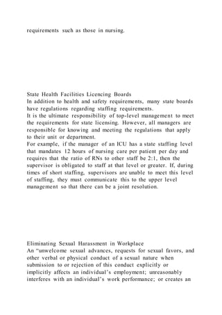 requirements such as those in nursing.
State Health Facilities Licencing Boards
In addition to health and safety requirements, many state boards
have regulations regarding staffing requirements.
It is the ultimate responsibility of top-level management to meet
the requirements for state licensing. However, all managers are
responsible for knowing and meeting the regulations that apply
to their unit or department.
For example, if the manager of an ICU has a state staffing level
that mandates 12 hours of nursing care per patient per day and
requires that the ratio of RNs to other staff be 2:1, then the
supervisor is obligated to staff at that level or greater. If, during
times of short staffing, supervisors are unable to meet this level
of staffing, they must communicate this to the upper level
management so that there can be a joint resolution.
Eliminating Sexual Harassment in Workplace
An “unwelcome sexual advances, requests for sexual favors, and
other verbal or physical conduct of a sexual nature when
submission to or rejection of this conduct explicitly or
implicitly affects an individual’s employment; unreasonably
interferes with an individual’s work performance; or creates an
 