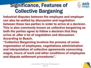 Significance, Features of
Collective Barganing
Axis Institute of Planning & Management,
Kanpur
1
Industrial disputes between the employee and employer
can also be settled by discussion and negotiation
between these two parties in order to arrive at a decision.
This is also commonly known as collective bargaining as
both the parties agree to follow a decision that they
arrive at ,after a lot of negotiation and discussion.
According to Beach,
“Collective Bargaining involves the process of union
organization of employees, negotiations administration
and interpretation of collective agreements concerning
wages, hours of work and other conditions of employees
and dispute settlement procedures”.
 