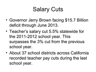Salary Cuts
• Governor Jerry Brown facing $15.7 Billion
  deficit through June 2013.
• Teacher’s salary cut 5.5% statewide for
  the 2011-2012 school year. This
  surpasses the 3% cut from the previous
  school year.
• About 37 school districts across California
  recorded teacher pay cuts during the last
  school year.
 
